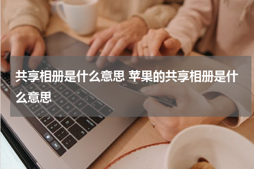 共享相册是什么意思 苹果的共享相册是什么意思