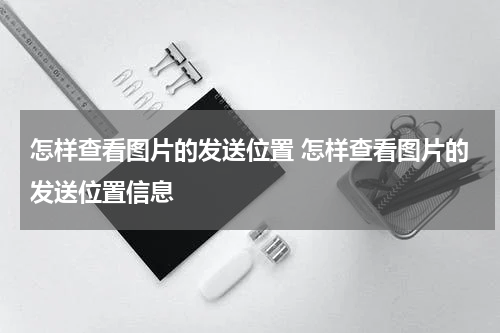 怎样查看图片的发送位置 怎样查看图片的发送位置信息