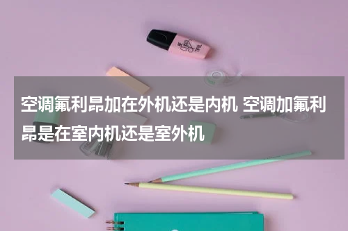 空调氟利昂加在外机还是内机 空调加氟利昂是在室内机还是室外机