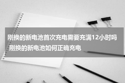 刚换的新电池首次充电需要充满12小时吗 刚换的新电池如何正确充电