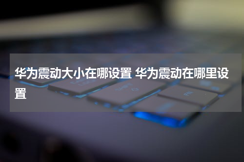 华为震动大小在哪设置 华为震动在哪里设置
