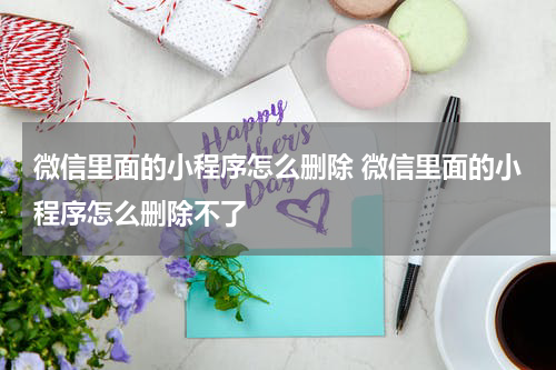 微信里面的小程序怎么删除 微信里面的小程序怎么删除不了