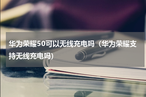 华为荣耀50可以无线充电吗（华为荣耀支持无线充电吗）