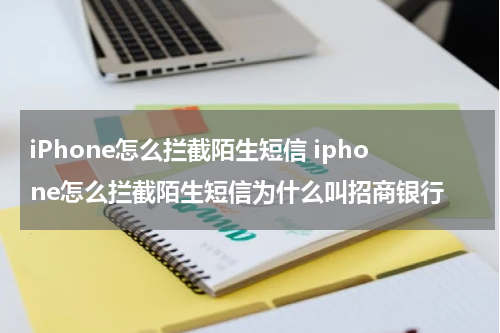iPhone怎么拦截陌生短信 iphone怎么拦截陌生短信为什么叫招商银行