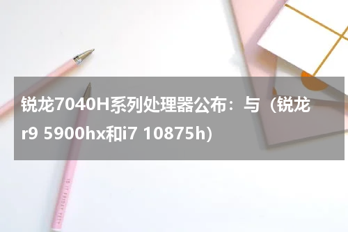 锐龙7040H系列处理器公布：与（锐龙r9 5900hx和i7 10875h）
