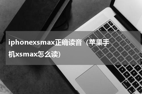 iphonexsmax正确读音（苹果手机xsmax怎么读）