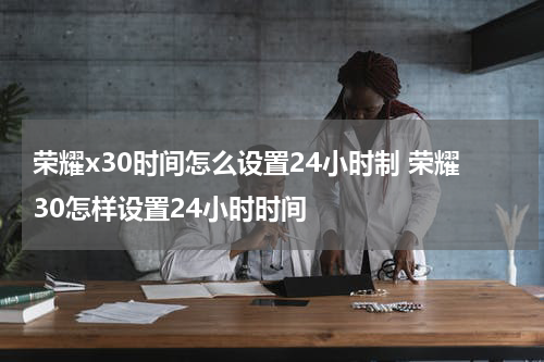 荣耀x30时间怎么设置24小时制 荣耀30怎样设置24小时时间