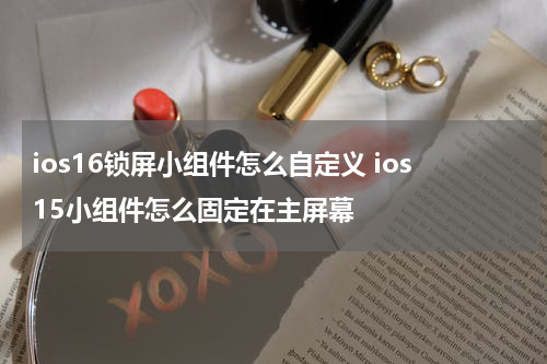 ios16锁屏小组件怎么自定义 ios15小组件怎么固定在主屏幕