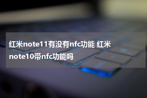 红米note11有没有nfc功能 红米note10带nfc功能吗