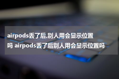 airpods丢了后,别人用会显示位置吗 airpods丢了后别人用会显示位置吗