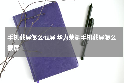 手机截屏怎么截屏 华为荣耀手机截屏怎么截屏
