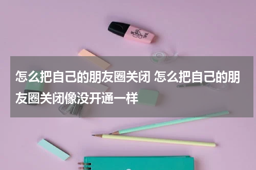怎么把自己的朋友圈关闭 怎么把自己的朋友圈关闭像没开通一样