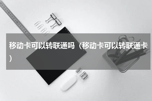移动卡可以转联通吗（移动卡可以转联通卡）