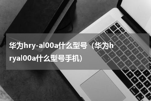 华为hry-al00a什么型号（华为hryal00a什么型号手机）