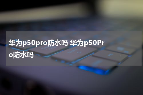 华为p50pro防水吗 华为p50Pro防水吗