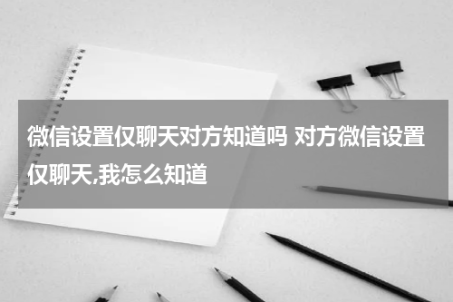 微信设置仅聊天对方知道吗 对方微信设置仅聊天,我怎么知道