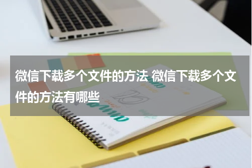 微信下载多个文件的方法 微信下载多个文件的方法有哪些