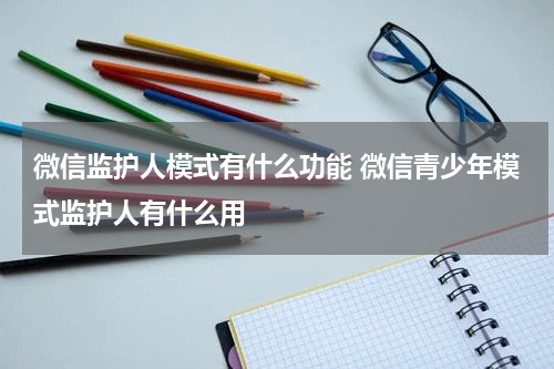 微信监护人模式有什么功能 微信青少年模式监护人有什么用