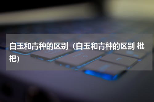 白玉和青种的区别（白玉和青种的区别 枇杷）