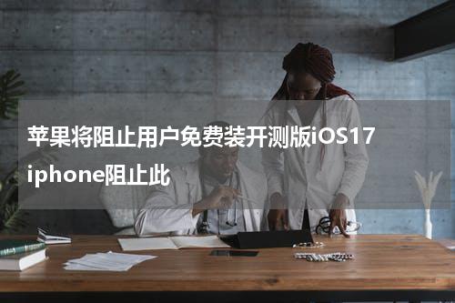 苹果将阻止用户免费装开测版iOS17 iphone阻止此