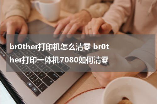 br0ther打印机怎么清零 br0ther打印一体机7080如何清零