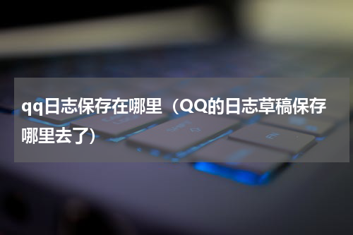 qq日志保存在哪里（QQ的日志草稿保存哪里去了）