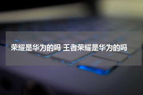 荣耀是华为的吗 王者荣耀是华为的吗