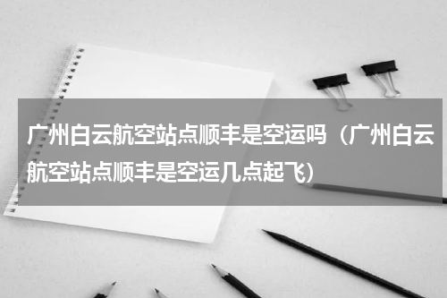 广州白云航空站点顺丰是空运吗（广州白云航空站点顺丰是空运几点起飞）