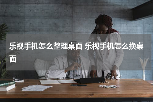 乐视手机怎么整理桌面 乐视手机怎么换桌面