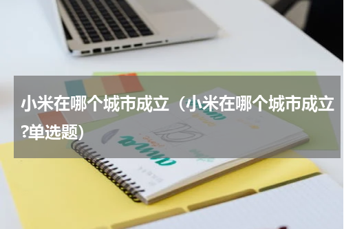 小米在哪个城市成立（小米在哪个城市成立?单选题）