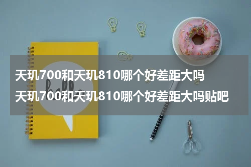 天玑700和天玑810哪个好差距大吗 天玑700和天玑810哪个好差距大吗贴吧