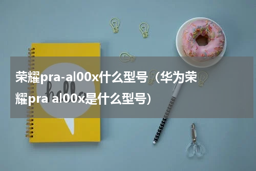 荣耀pra-al00x什么型号（华为荣耀pra al00x是什么型号）
