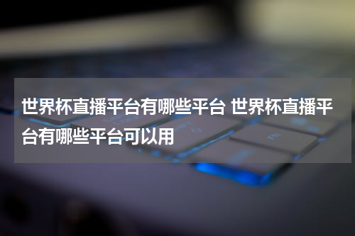 世界杯直播平台有哪些平台 世界杯直播平台有哪些平台可以用