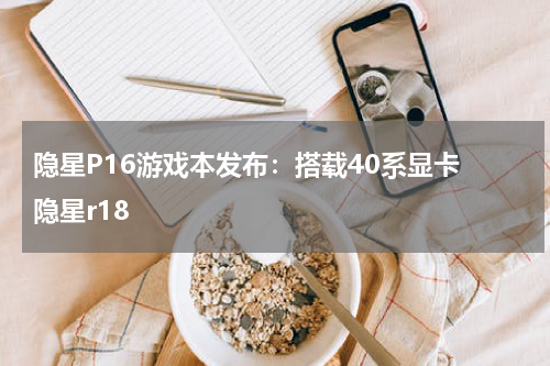 隐星P16游戏本发布：搭载40系显卡 隐星r18