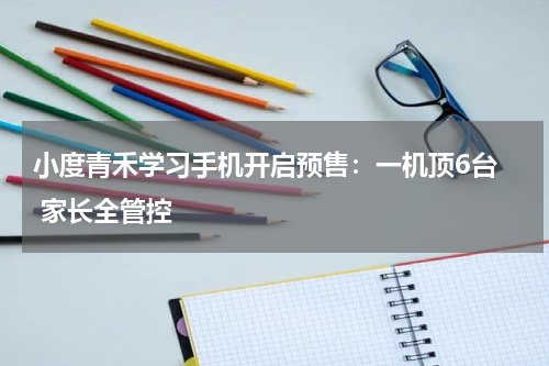 小度青禾学习手机开启预售：一机顶6台  家长全管控