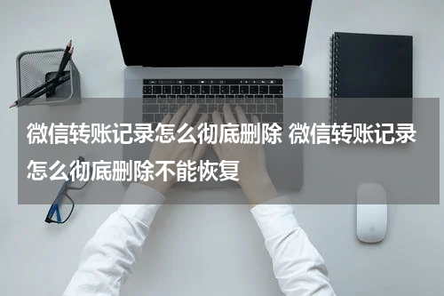微信转账记录怎么彻底删除 微信转账记录怎么彻底删除不能恢复