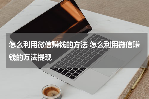 怎么利用微信赚钱的方法 怎么利用微信赚钱的方法提现