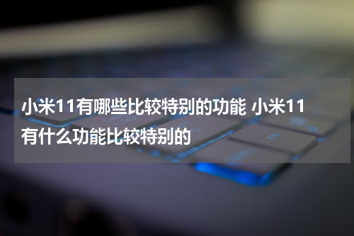 小米11有哪些比较特别的功能 小米11有什么功能比较特别的