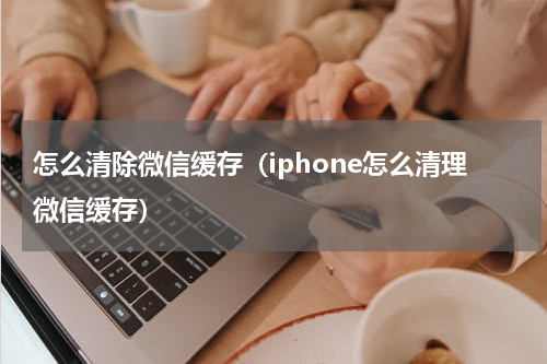 怎么清除微信缓存（iphone怎么清理微信缓存）