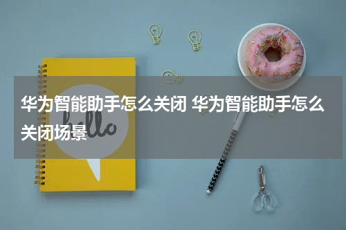 华为智能助手怎么关闭 华为智能助手怎么关闭场景