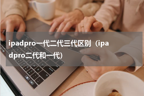 ipadpro一代二代三代区别（ipadpro二代和一代）
