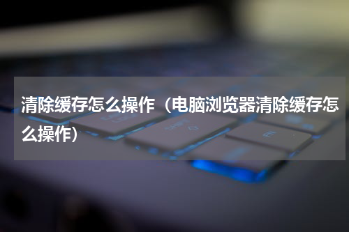 清除缓存怎么操作（电脑浏览器清除缓存怎么操作）