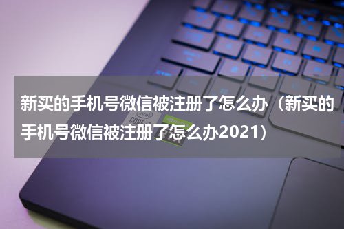 新买的手机号微信被注册了怎么办（新买的手机号微信被注册了怎么办2021）
