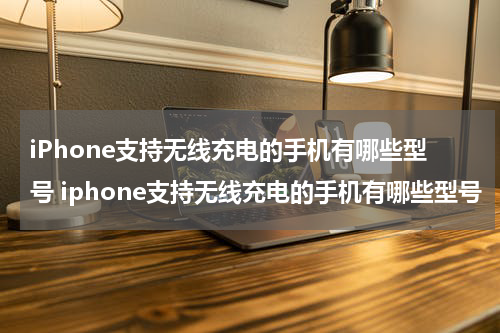 iPhone支持无线充电的手机有哪些型号 iphone支持无线充电的手机有哪些型号