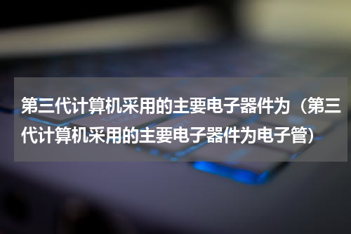 第三代计算机采用的主要电子器件为（第三代计算机采用的主要电子器件为电子管）