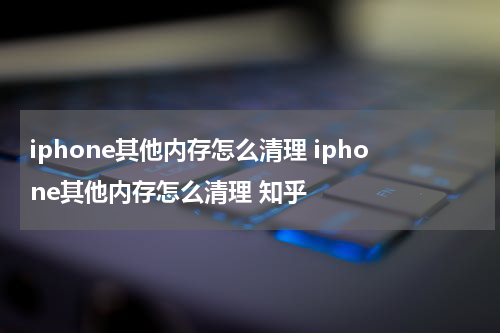iphone其他内存怎么清理 iphone其他内存怎么清理 知乎
