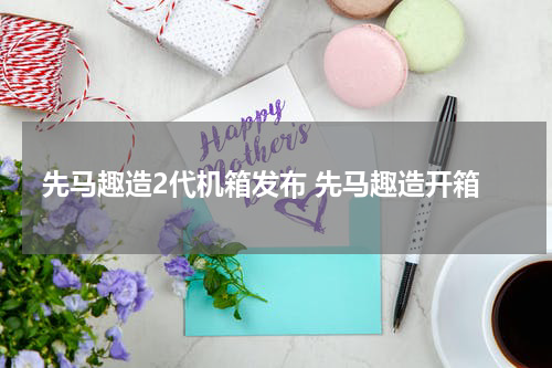 先马趣造2代机箱发布 先马趣造开箱