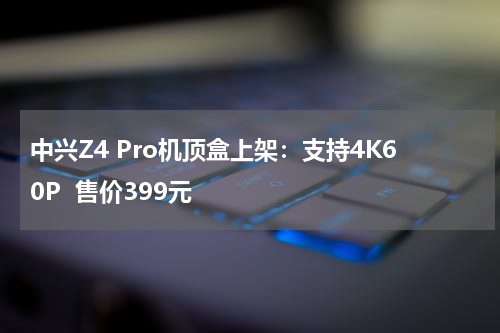中兴Z4 Pro机顶盒上架：支持4K60P  售价399元
