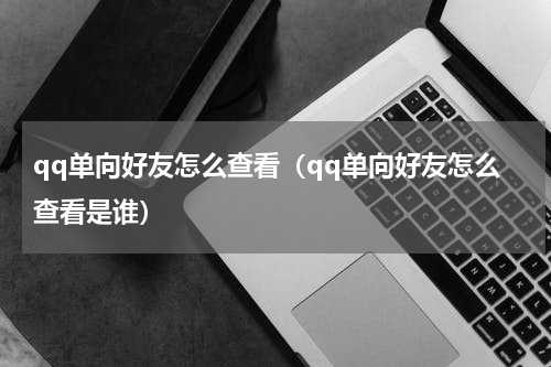 qq单向好友怎么查看（qq单向好友怎么查看是谁）