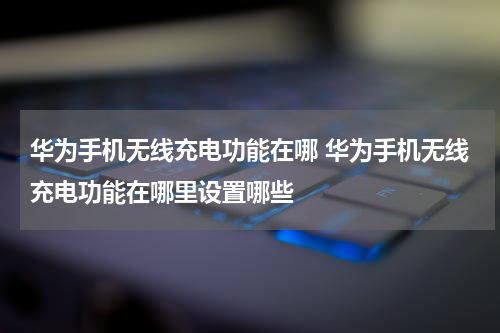 华为手机无线充电功能在哪 华为手机无线充电功能在哪里设置哪些